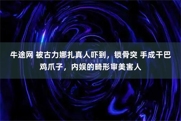 牛途网 被古力娜扎真人吓到，锁骨突 手成干巴鸡爪子，内娱的畸形审美害人