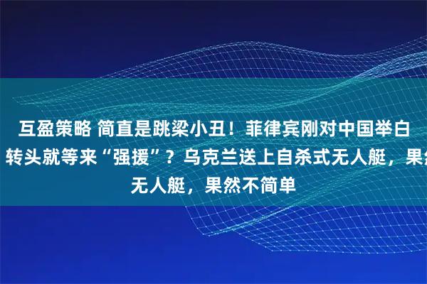 互盈策略 简直是跳梁小丑！菲律宾刚对中国举白旗投降，转头就等来“强援”？乌克兰送上自杀式无人艇，果然不简单