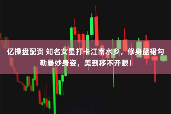 亿操盘配资 知名女星打卡江南水乡，修身蓝裙勾勒曼妙身姿，美到移不开眼！