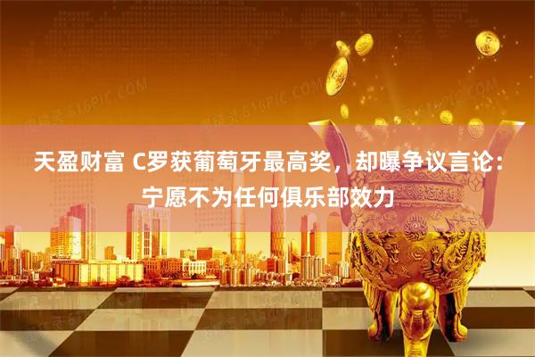 天盈财富 C罗获葡萄牙最高奖，却曝争议言论：宁愿不为任何俱乐部效力