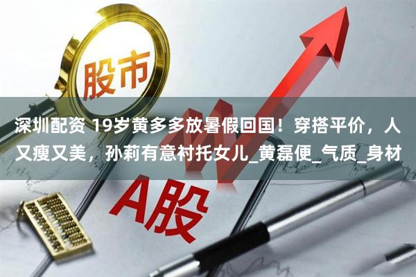 深圳配资 19岁黄多多放暑假回国！穿搭平价，人又瘦又美，孙莉有意衬托女儿_黄磊便_气质_身材