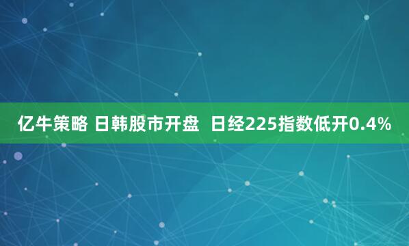 亿牛策略 日韩股市开盘  日经225指数低开0.4%