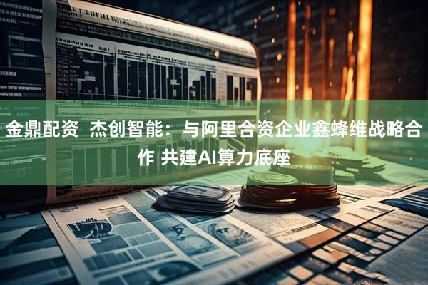 金鼎配资  杰创智能：与阿里合资企业鑫蜂维战略合作 共建AI算力底座