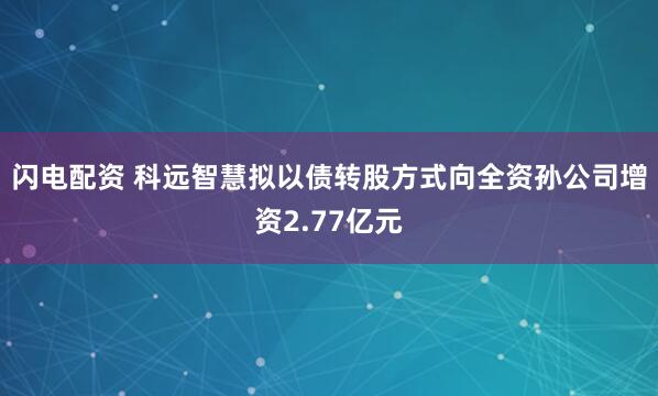 闪电配资 科远智慧拟以债转股方式向全资孙公司增资2.77亿元