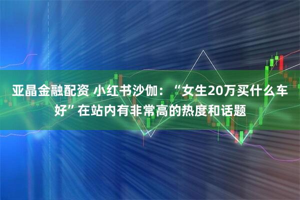 亚晶金融配资 小红书沙伽：“女生20万买什么车好”在站内有非常高的热度和话题