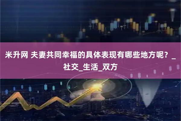 米升网 夫妻共同幸福的具体表现有哪些地方呢？_社交_生活_双方